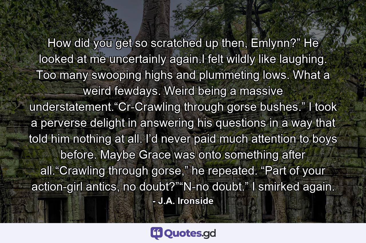 How did you get so scratched up then, Emlynn?” He looked at me uncertainly again.I felt wildly like laughing. Too many swooping highs and plummeting lows. What a weird fewdays. Weird being a massive understatement.“Cr-Crawling through gorse bushes.” I took a perverse delight in answering his questions in a way that told him nothing at all. I’d never paid much attention to boys before. Maybe Grace was onto something after all.“Crawling through gorse,” he repeated. “Part of your action-girl antics, no doubt?”“N-no doubt.” I smirked again. - Quote by J.A. Ironside