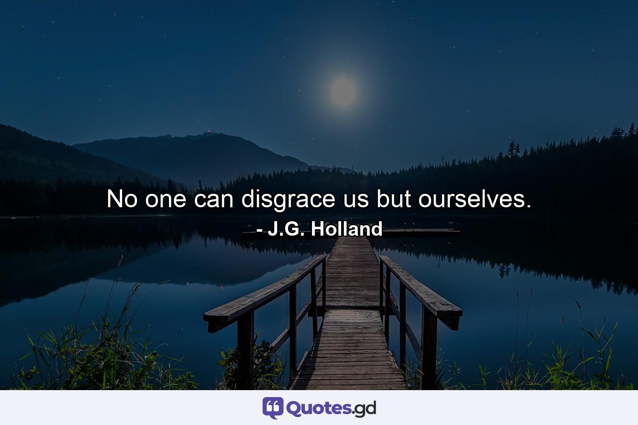 No one can disgrace us but ourselves. - Quote by J.G. Holland