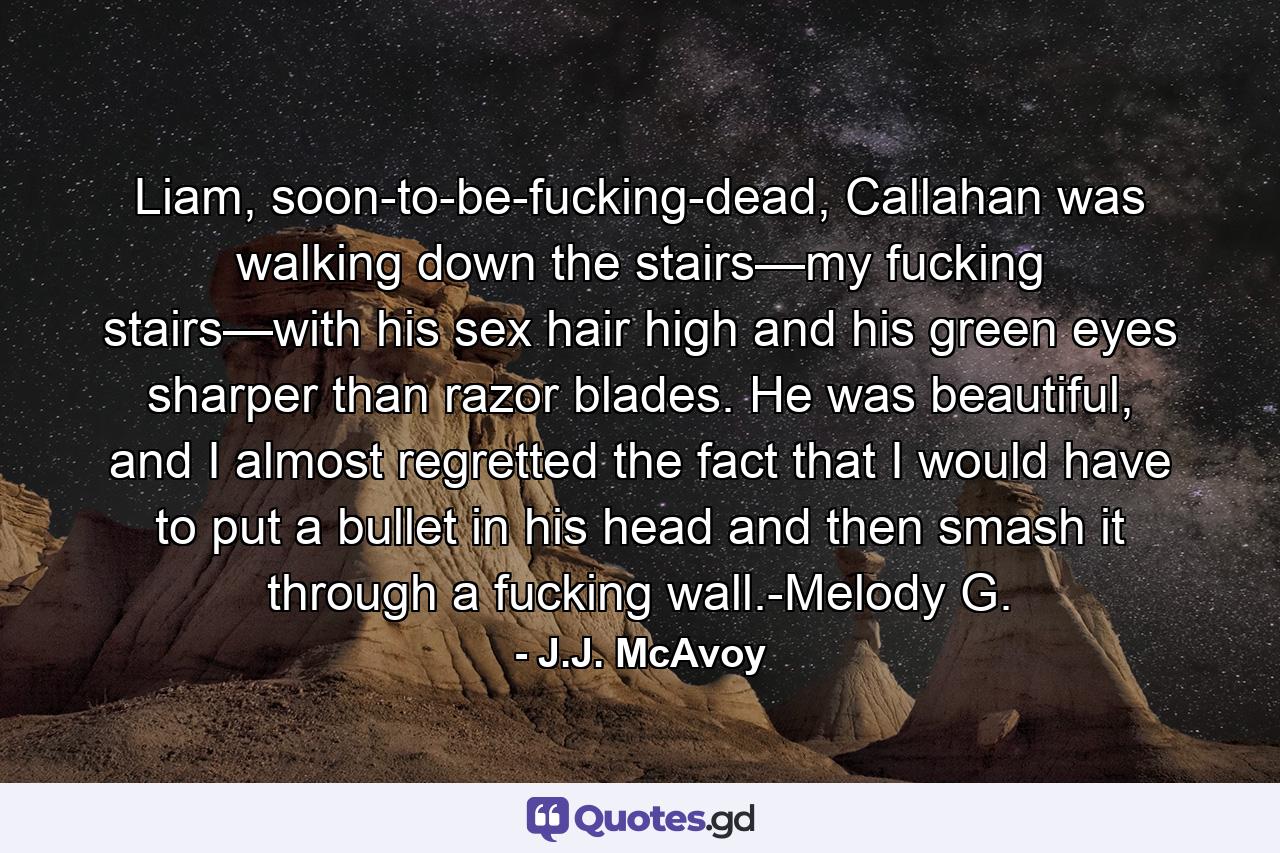 Liam, soon-to-be-fucking-dead, Callahan was walking down the stairs—my fucking stairs—with his sex hair high and his green eyes sharper than razor blades. He was beautiful, and I almost regretted the fact that I would have to put a bullet in his head and then smash it through a fucking wall.-Melody G. - Quote by J.J. McAvoy