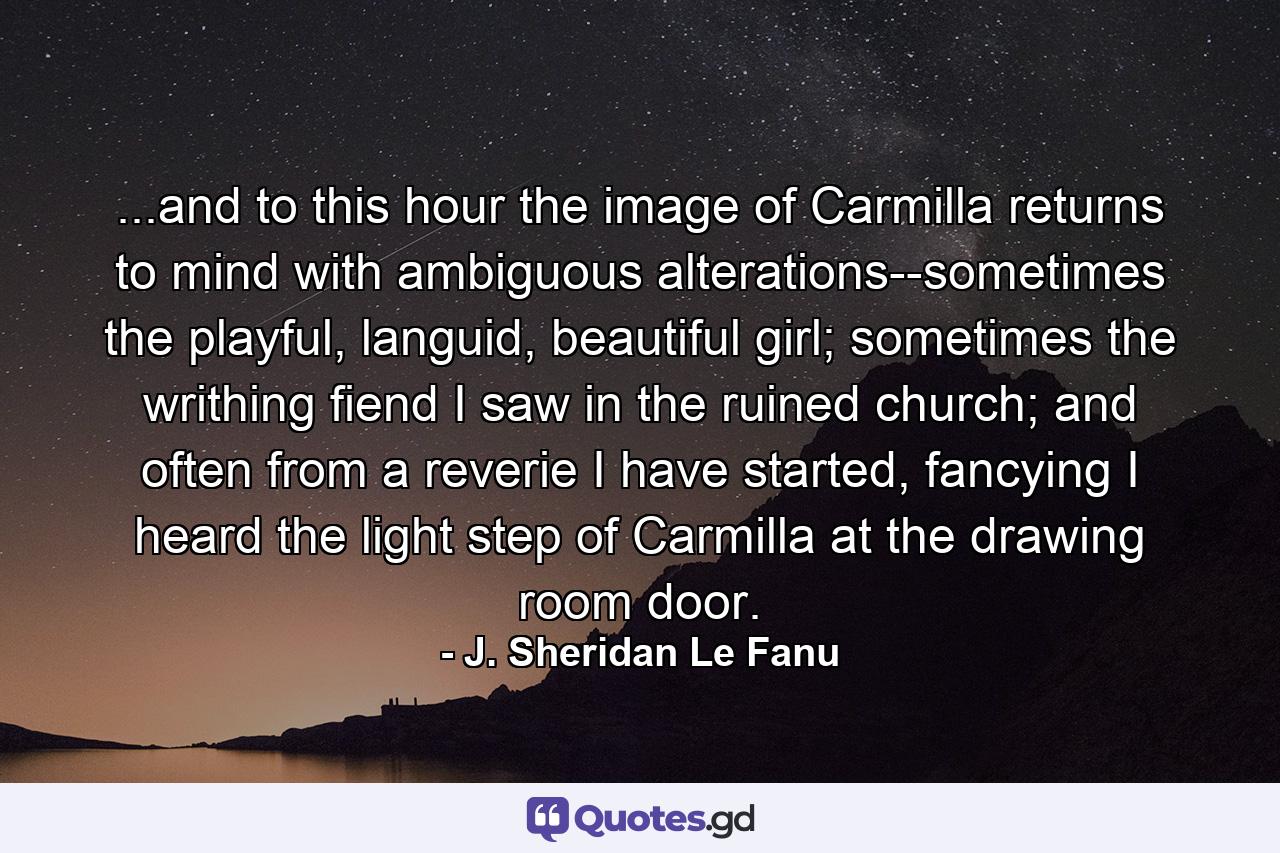 ...and to this hour the image of Carmilla returns to mind with ambiguous alterations--sometimes the playful, languid, beautiful girl; sometimes the writhing fiend I saw in the ruined church; and often from a reverie I have started, fancying I heard the light step of Carmilla at the drawing room door. - Quote by J. Sheridan Le Fanu