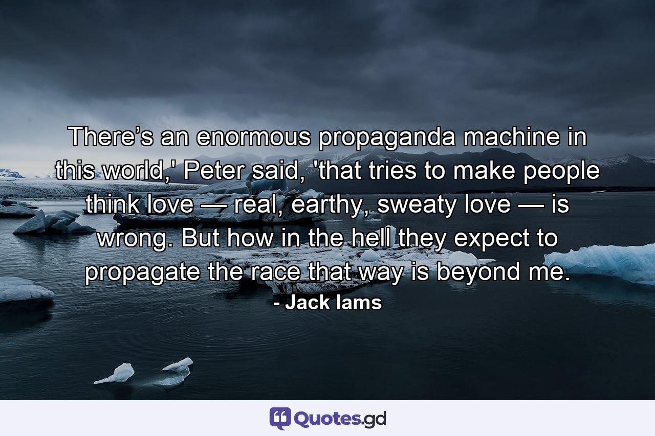 There’s an enormous propaganda machine in this world,' Peter said, 'that tries to make people think love — real, earthy, sweaty love — is wrong. But how in the hell they expect to propagate the race that way is beyond me. - Quote by Jack Iams