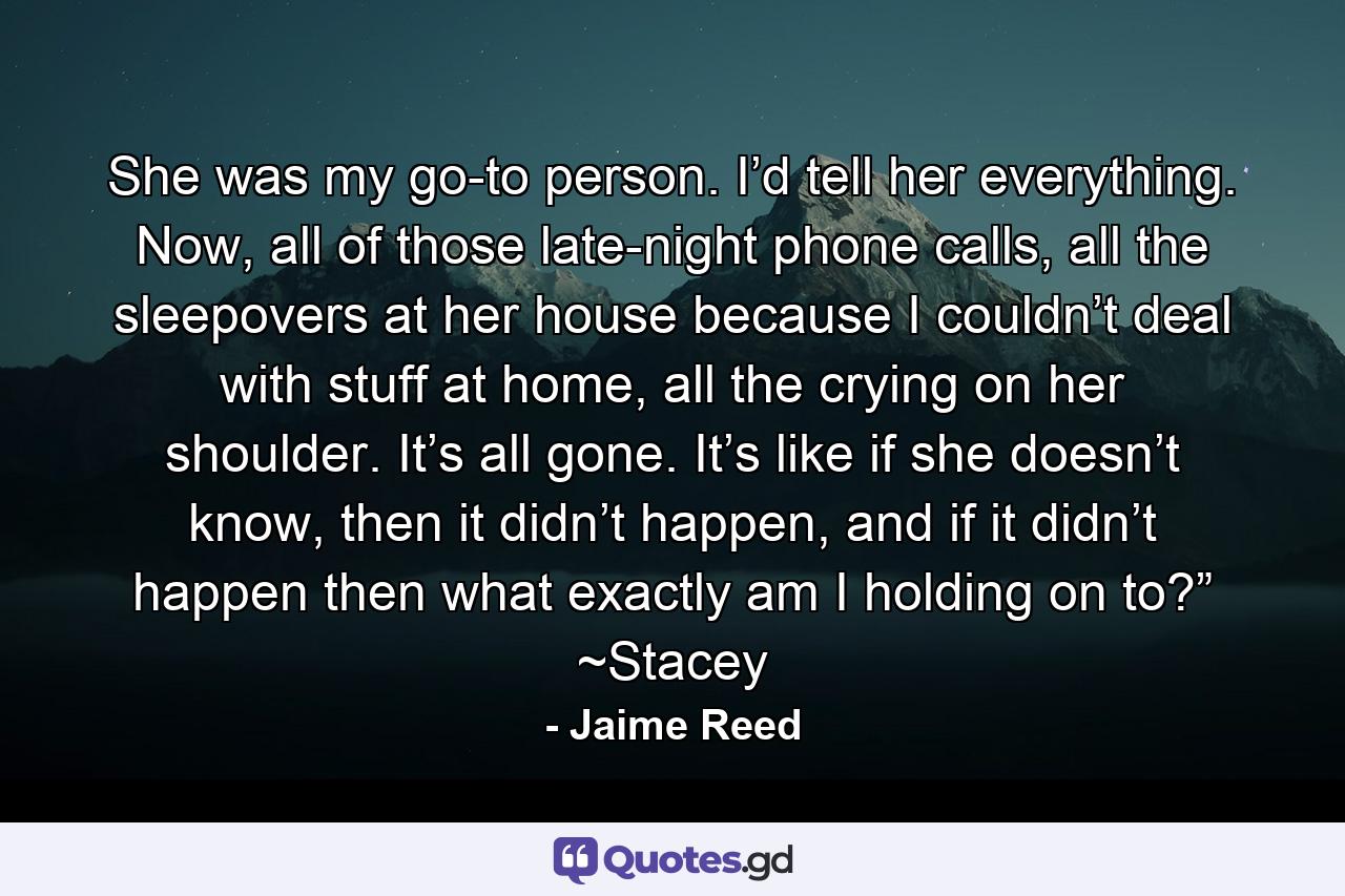 She was my go-to person. I’d tell her everything. Now, all of those late-night phone calls, all the sleepovers at her house because I couldn’t deal with stuff at home, all the crying on her shoulder. It’s all gone. It’s like if she doesn’t know, then it didn’t happen, and if it didn’t happen then what exactly am I holding on to?” ~Stacey - Quote by Jaime Reed