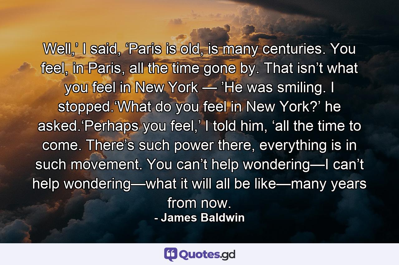 Well,’ I said, ‘Paris is old, is many centuries. You feel, in Paris, all the time gone by. That isn’t what you feel in New York — ’He was smiling. I stopped.‘What do you feel in New York?’ he asked.‘Perhaps you feel,’ I told him, ‘all the time to come. There’s such power there, everything is in such movement. You can’t help wondering—I can’t help wondering—what it will all be like—many years from now. - Quote by James Baldwin