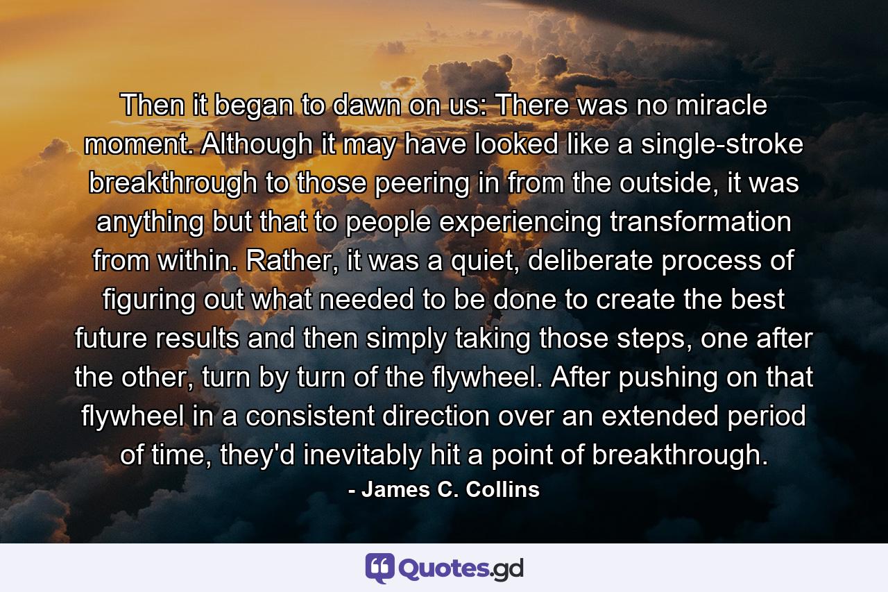 Then it began to dawn on us: There was no miracle moment. Although it may have looked like a single-stroke breakthrough to those peering in from the outside, it was anything but that to people experiencing transformation from within. Rather, it was a quiet, deliberate process of figuring out what needed to be done to create the best future results and then simply taking those steps, one after the other, turn by turn of the flywheel. After pushing on that flywheel in a consistent direction over an extended period of time, they'd inevitably hit a point of breakthrough. - Quote by James C. Collins