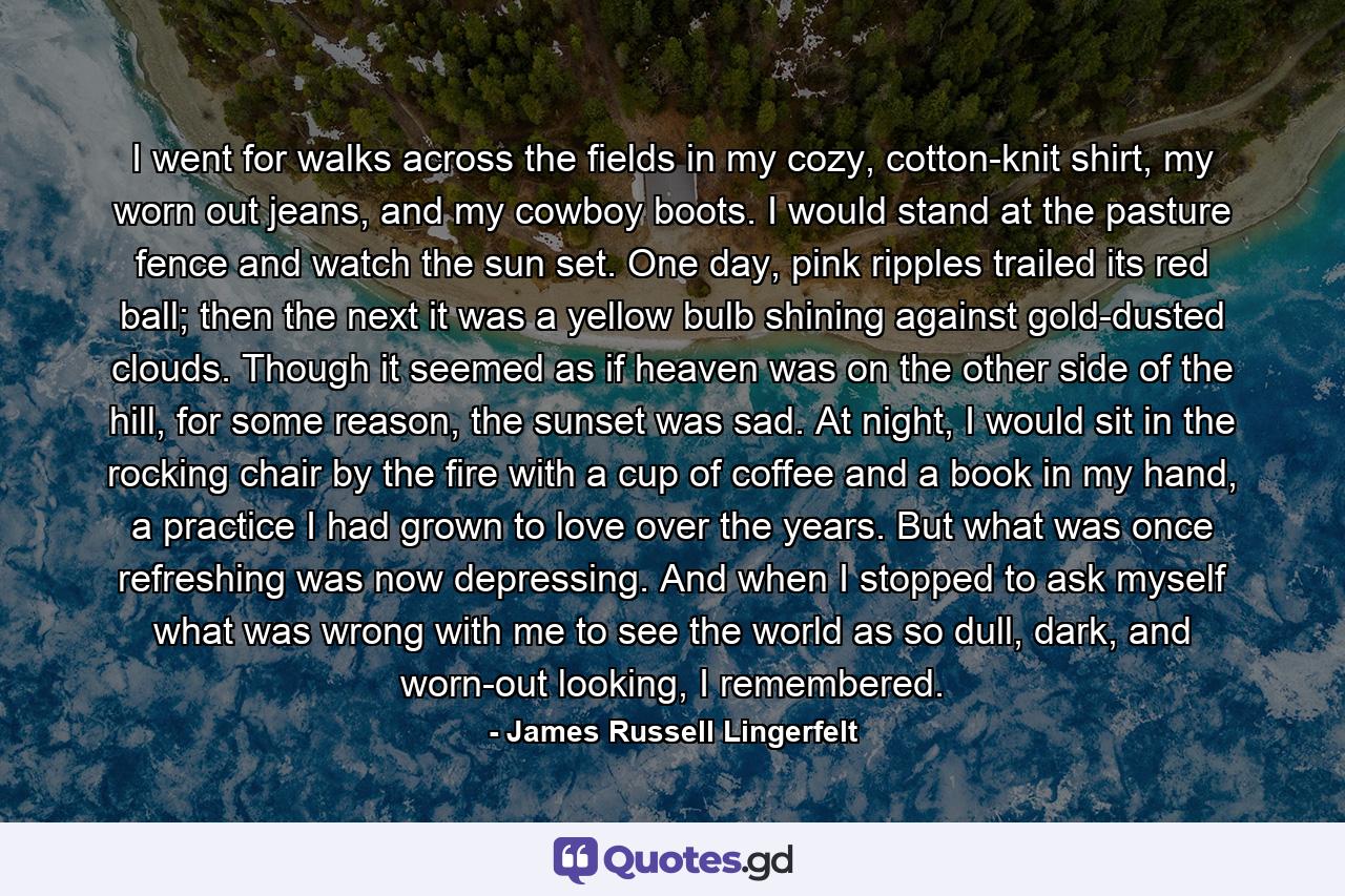 I went for walks across the fields in my cozy, cotton-knit shirt, my worn out jeans, and my cowboy boots. I would stand at the pasture fence and watch the sun set. One day, pink ripples trailed its red ball; then the next it was a yellow bulb shining against gold-dusted clouds. Though it seemed as if heaven was on the other side of the hill, for some reason, the sunset was sad. At night, I would sit in the rocking chair by the fire with a cup of coffee and a book in my hand, a practice I had grown to love over the years. But what was once refreshing was now depressing. And when I stopped to ask myself what was wrong with me to see the world as so dull, dark, and worn-out looking, I remembered. - Quote by James Russell Lingerfelt