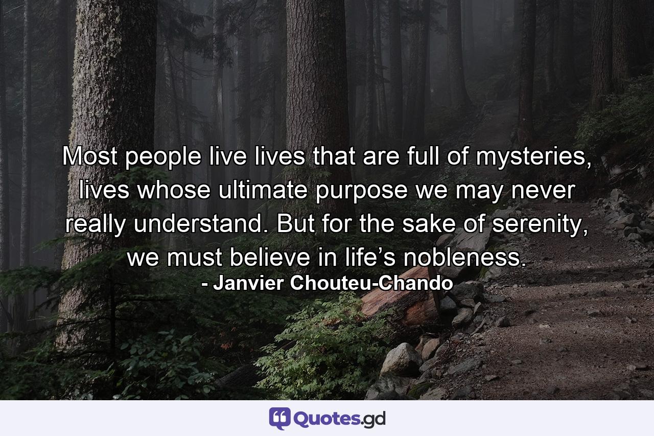 Most people live lives that are full of mysteries, lives whose ultimate purpose we may never really understand. But for the sake of serenity, we must believe in life’s nobleness. - Quote by Janvier Chouteu-Chando