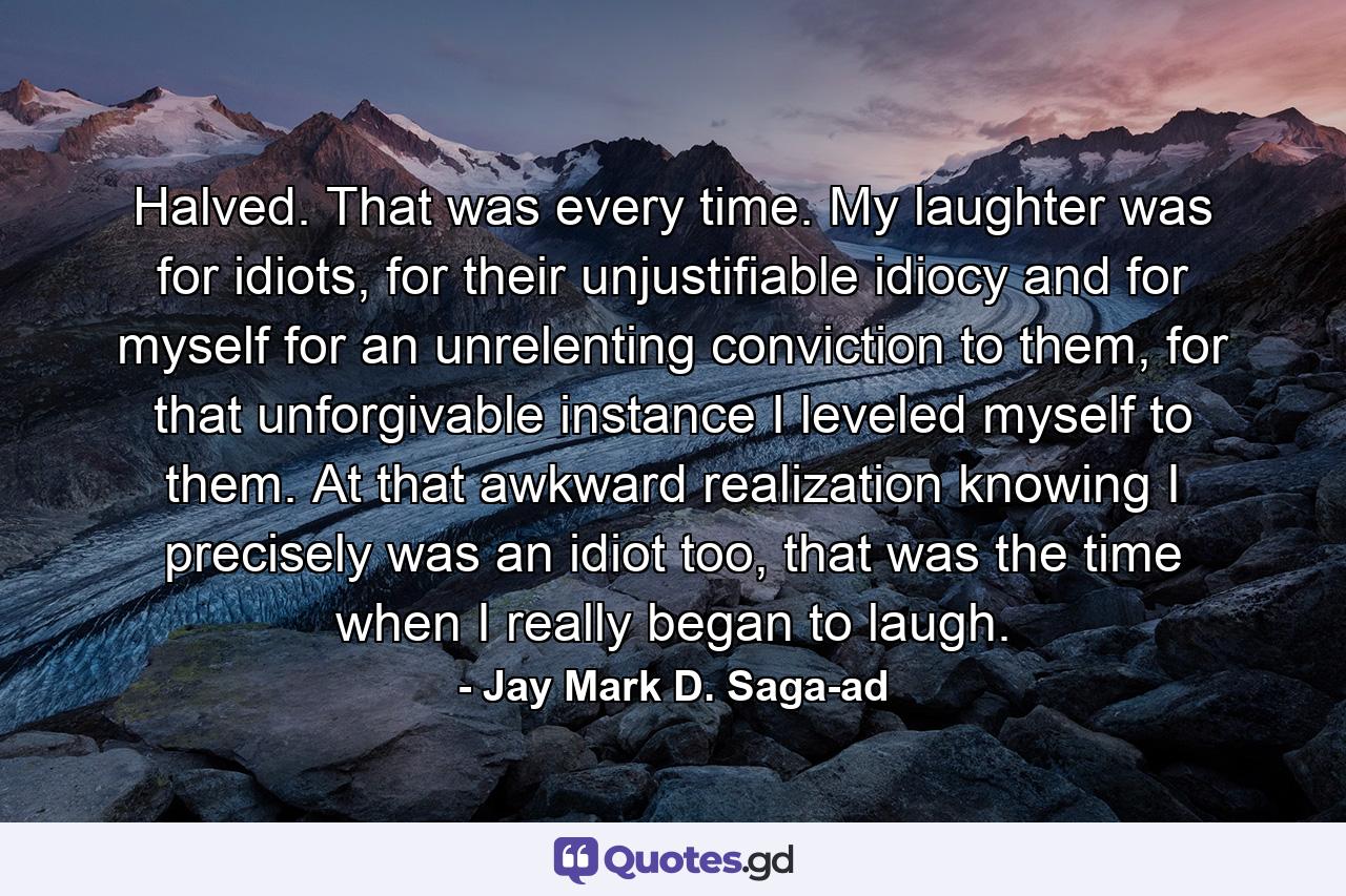 Halved. That was every time. My laughter was for idiots, for their unjustifiable idiocy and for myself for an unrelenting conviction to them, for that unforgivable instance I leveled myself to them. At that awkward realization knowing I precisely was an idiot too, that was the time when I really began to laugh. - Quote by Jay Mark D. Saga-ad