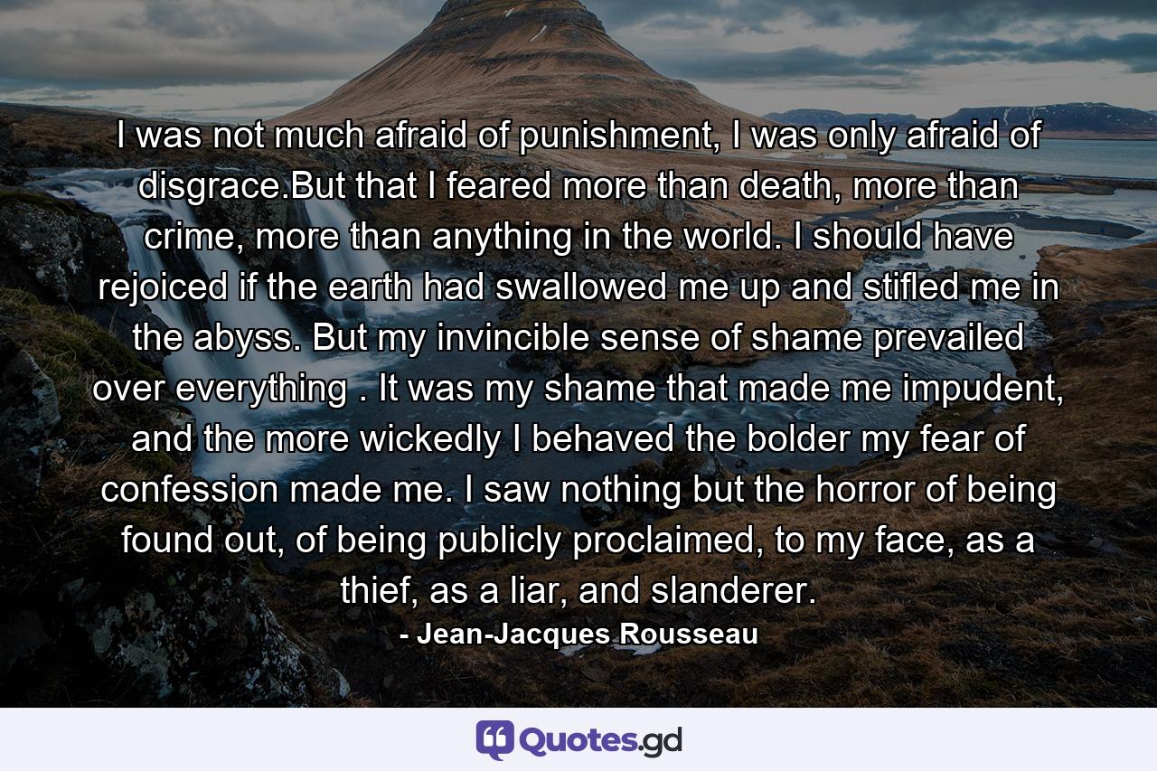 I was not much afraid of punishment, I was only afraid of disgrace.But that I feared more than death, more than crime, more than anything in the world. I should have rejoiced if the earth had swallowed me up and stifled me in the abyss. But my invincible sense of shame prevailed over everything . It was my shame that made me impudent, and the more wickedly I behaved the bolder my fear of confession made me. I saw nothing but the horror of being found out, of being publicly proclaimed, to my face, as a thief, as a liar, and slanderer. - Quote by Jean-Jacques Rousseau