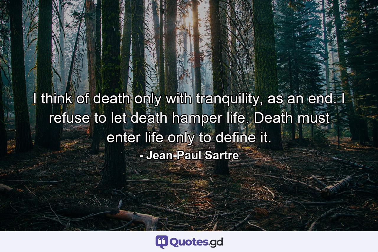 I think of death only with tranquility, as an end. I refuse to let death hamper life. Death must enter life only to define it. - Quote by Jean-Paul Sartre