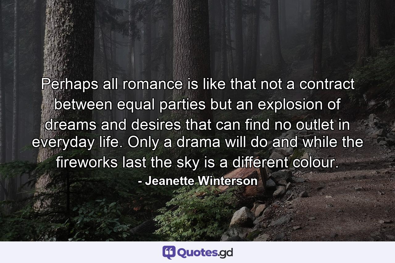 Perhaps all romance is like that not a contract between equal parties but an explosion of dreams and desires that can find no outlet in everyday life. Only a drama will do and while the fireworks last the sky is a different colour. - Quote by Jeanette Winterson