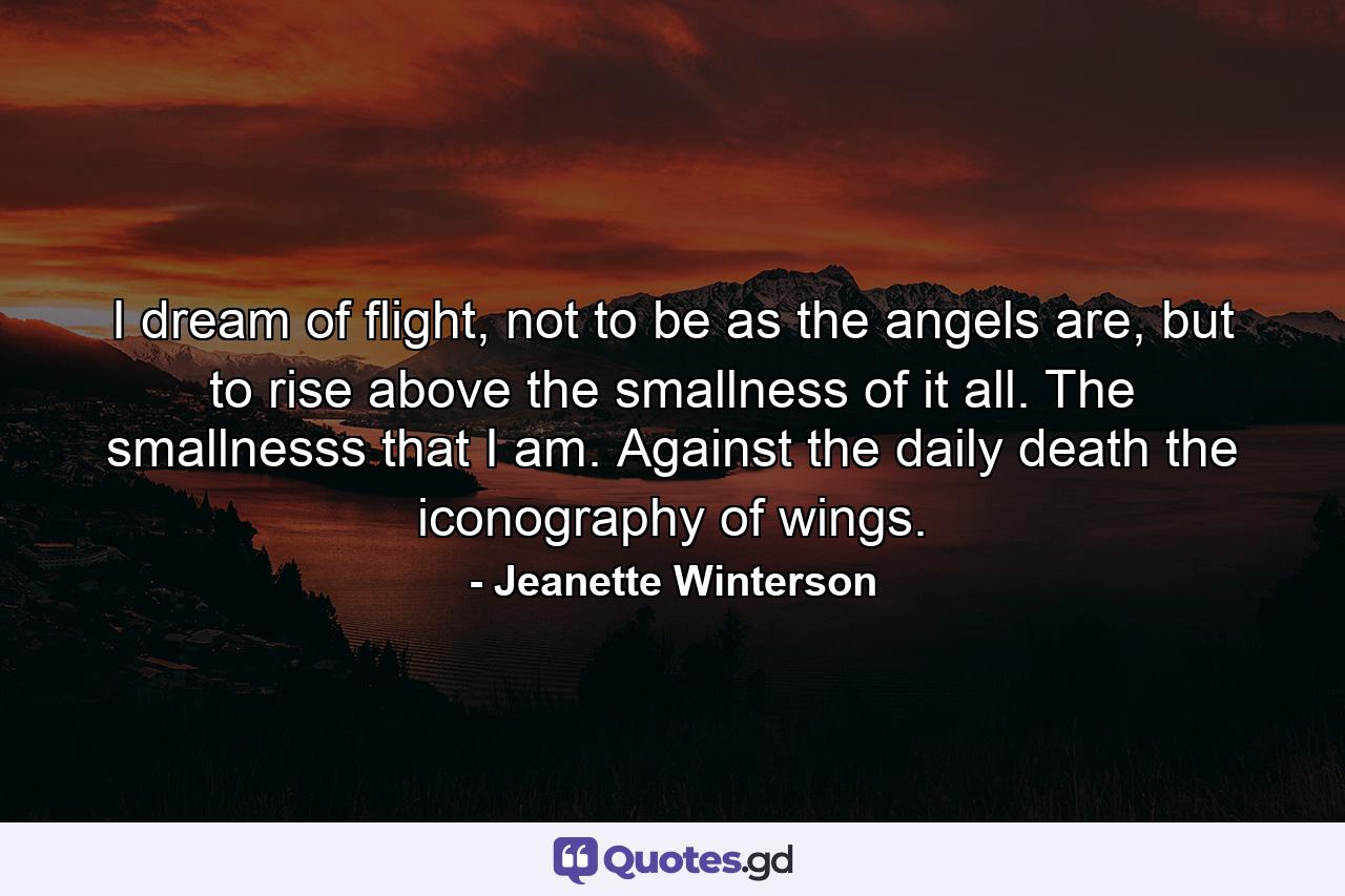 I dream of flight, not to be as the angels are, but to rise above the smallness of it all. The smallnesss that I am. Against the daily death the iconography of wings. - Quote by Jeanette Winterson