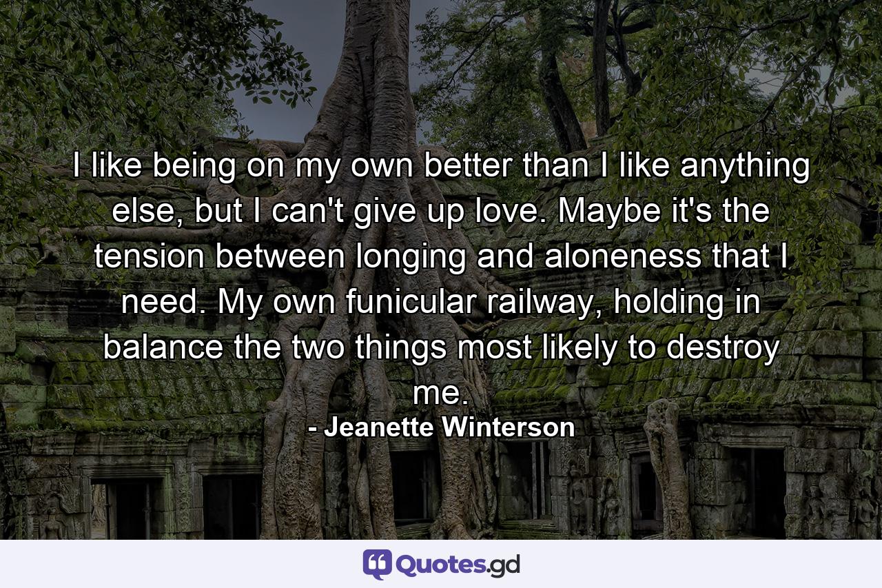 I like being on my own better than I like anything else, but I can't give up love. Maybe it's the tension between longing and aloneness that I need. My own funicular railway, holding in balance the two things most likely to destroy me. - Quote by Jeanette Winterson