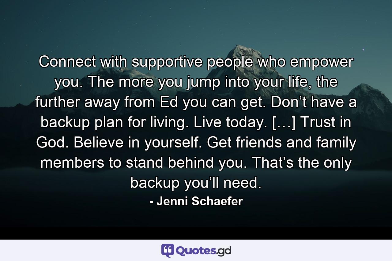 Connect with supportive people who empower you. The more you jump into your life, the further away from Ed you can get. Don’t have a backup plan for living. Live today. […] Trust in God. Believe in yourself. Get friends and family members to stand behind you. That’s the only backup you’ll need. - Quote by Jenni Schaefer