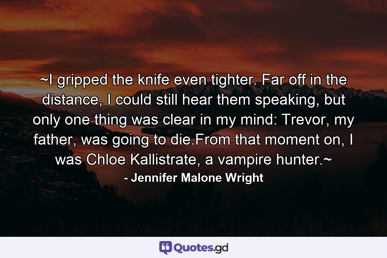 ~I gripped the knife even tighter. Far off in the distance, I could still hear them speaking, but only one thing was clear in my mind: Trevor, my father, was going to die.From that moment on, I was Chloe Kallistrate, a vampire hunter.~ - Quote by Jennifer Malone Wright