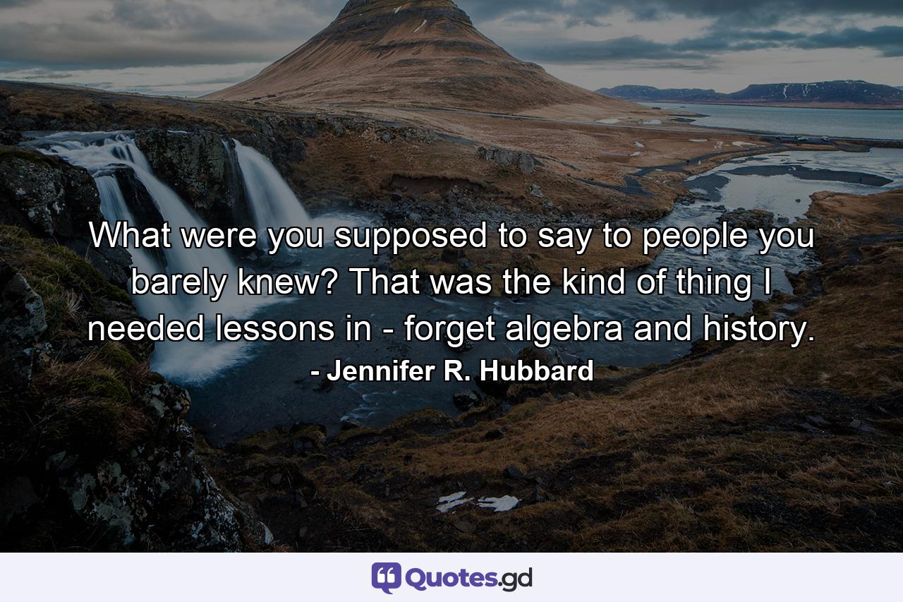 What were you supposed to say to people you barely knew? That was the kind of thing I needed lessons in - forget algebra and history. - Quote by Jennifer R. Hubbard