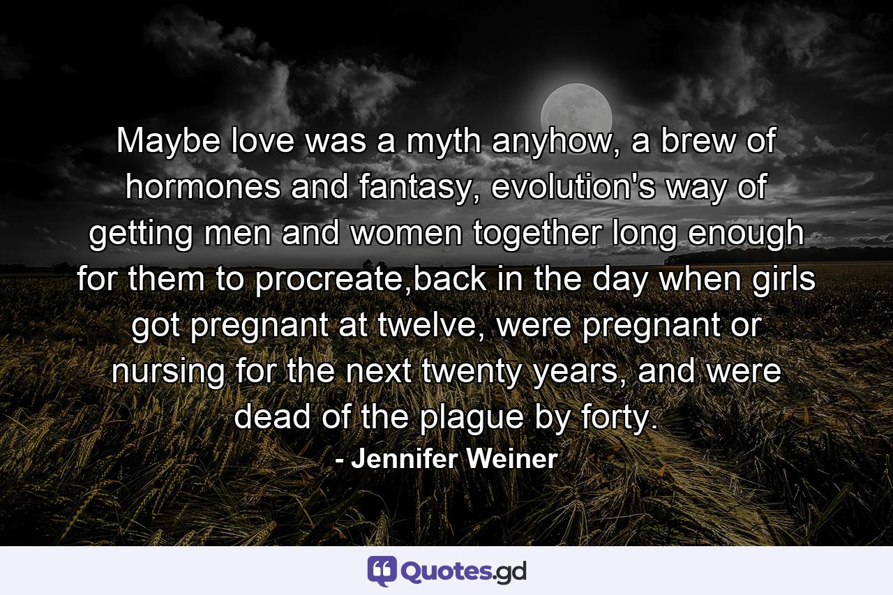 Maybe love was a myth anyhow, a brew of hormones and fantasy, evolution's way of getting men and women together long enough for them to procreate,back in the day when girls got pregnant at twelve, were pregnant or nursing for the next twenty years, and were dead of the plague by forty. - Quote by Jennifer Weiner