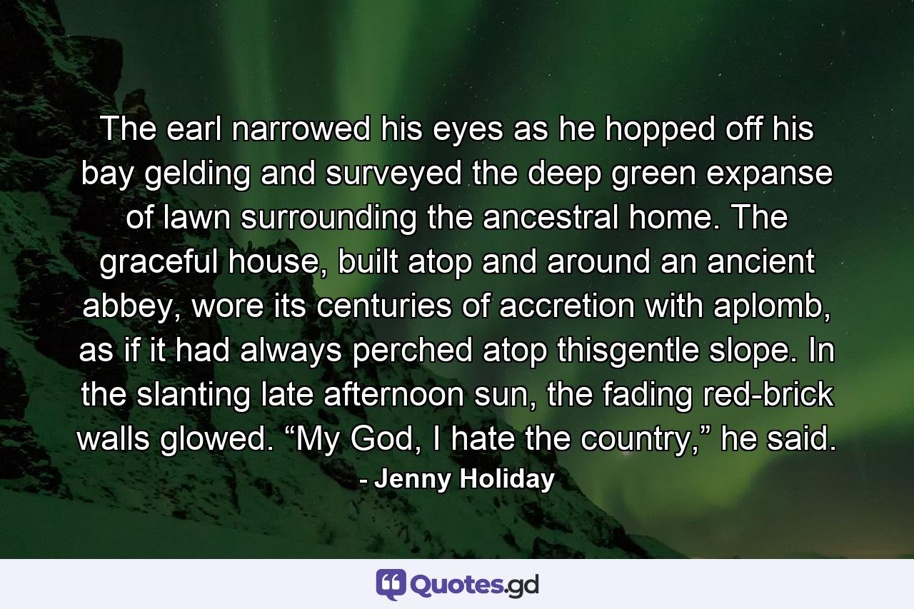 The earl narrowed his eyes as he hopped off his bay gelding and surveyed the deep green expanse of lawn surrounding the ancestral home. The graceful house, built atop and around an ancient abbey, wore its centuries of accretion with aplomb, as if it had always perched atop thisgentle slope. In the slanting late afternoon sun, the fading red-brick walls glowed. “My God, I hate the country,” he said. - Quote by Jenny Holiday