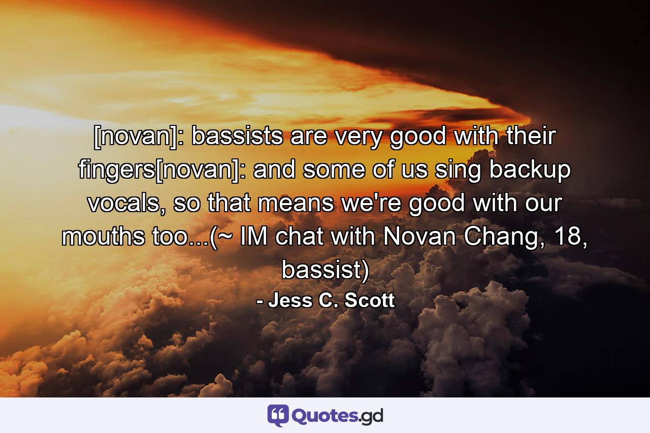 [novan]: bassists are very good with their fingers[novan]: and some of us sing backup vocals, so that means we're good with our mouths too...(~ IM chat with Novan Chang, 18, bassist) - Quote by Jess C. Scott