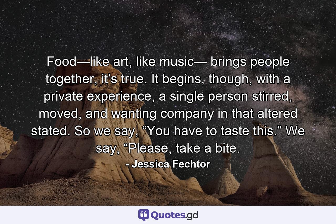 Food—like art, like music— brings people together, it’s true. It begins, though, with a private experience, a single person stirred, moved, and wanting company in that altered stated. So we say, “You have to taste this.” We say, “Please, take a bite. - Quote by Jessica Fechtor