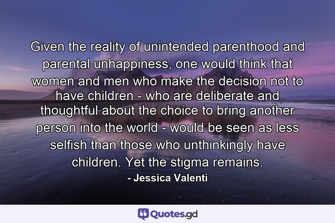 Given the reality of unintended parenthood and parental unhappiness, one would think that women and men who make the decision not to have children - who are deliberate and thoughtful about the choice to bring another person into the world - would be seen as less selfish than those who unthinkingly have children. Yet the stigma remains. - Quote by Jessica Valenti