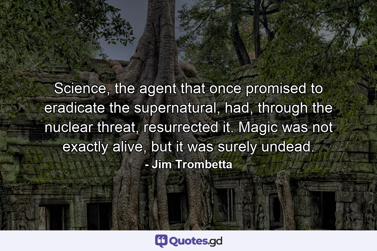 Science, the agent that once promised to eradicate the supernatural, had, through the nuclear threat, resurrected it. Magic was not exactly alive, but it was surely undead. - Quote by Jim Trombetta