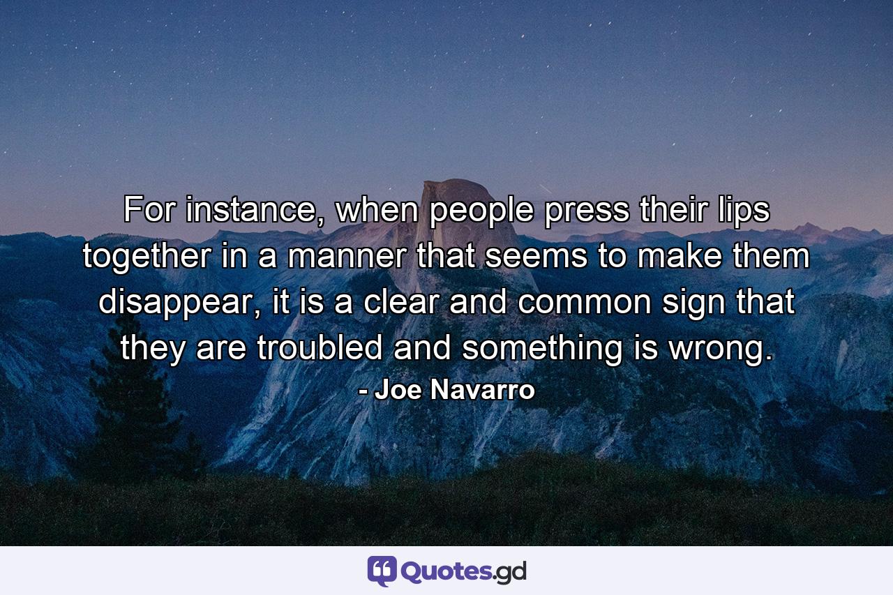 For instance, when people press their lips together in a manner that seems to make them disappear, it is a clear and common sign that they are troubled and something is wrong. - Quote by Joe Navarro