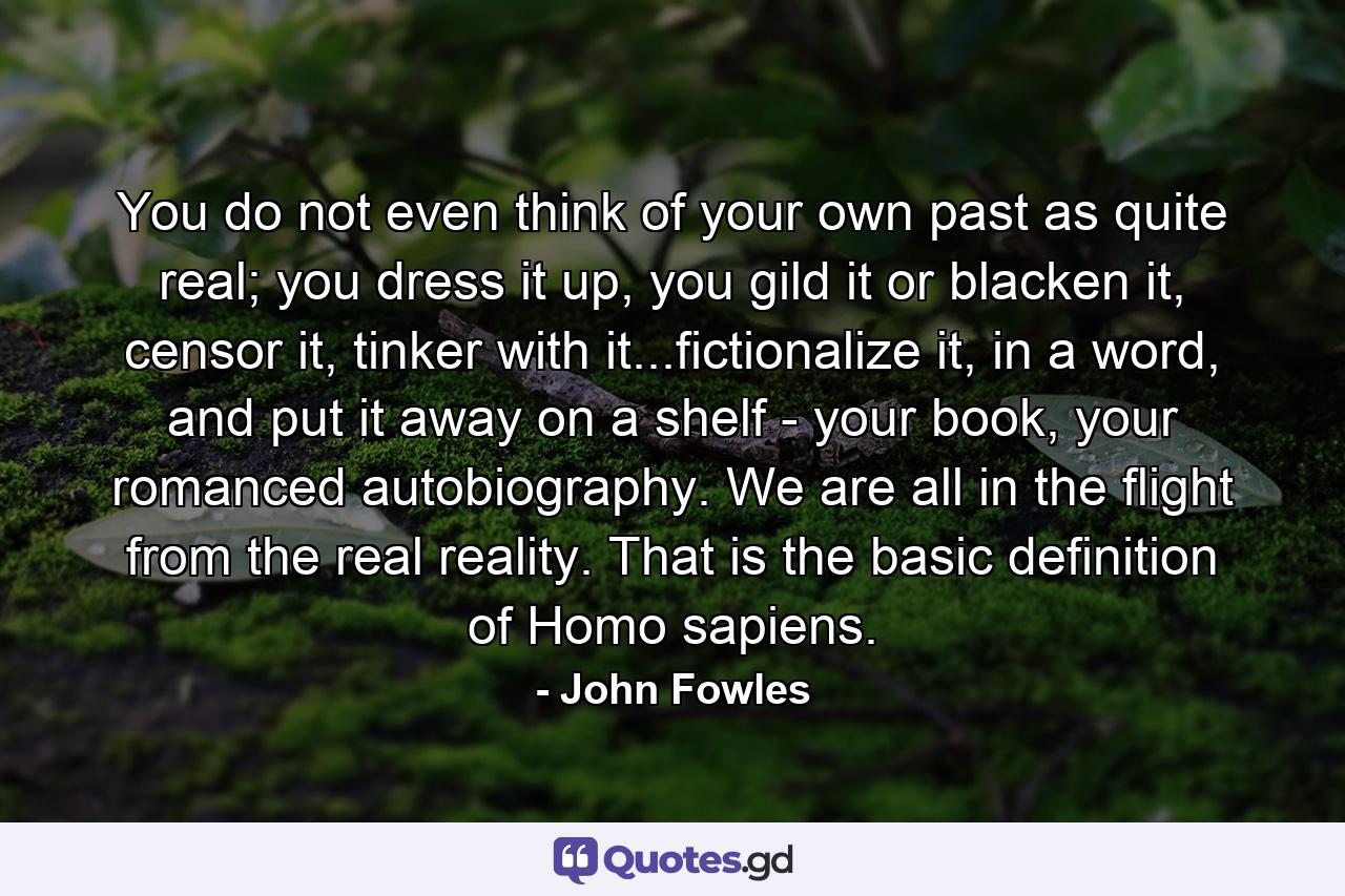 You do not even think of your own past as quite real; you dress it up, you gild it or blacken it, censor it, tinker with it...fictionalize it, in a word, and put it away on a shelf - your book, your romanced autobiography. We are all in the flight from the real reality. That is the basic definition of Homo sapiens. - Quote by John Fowles