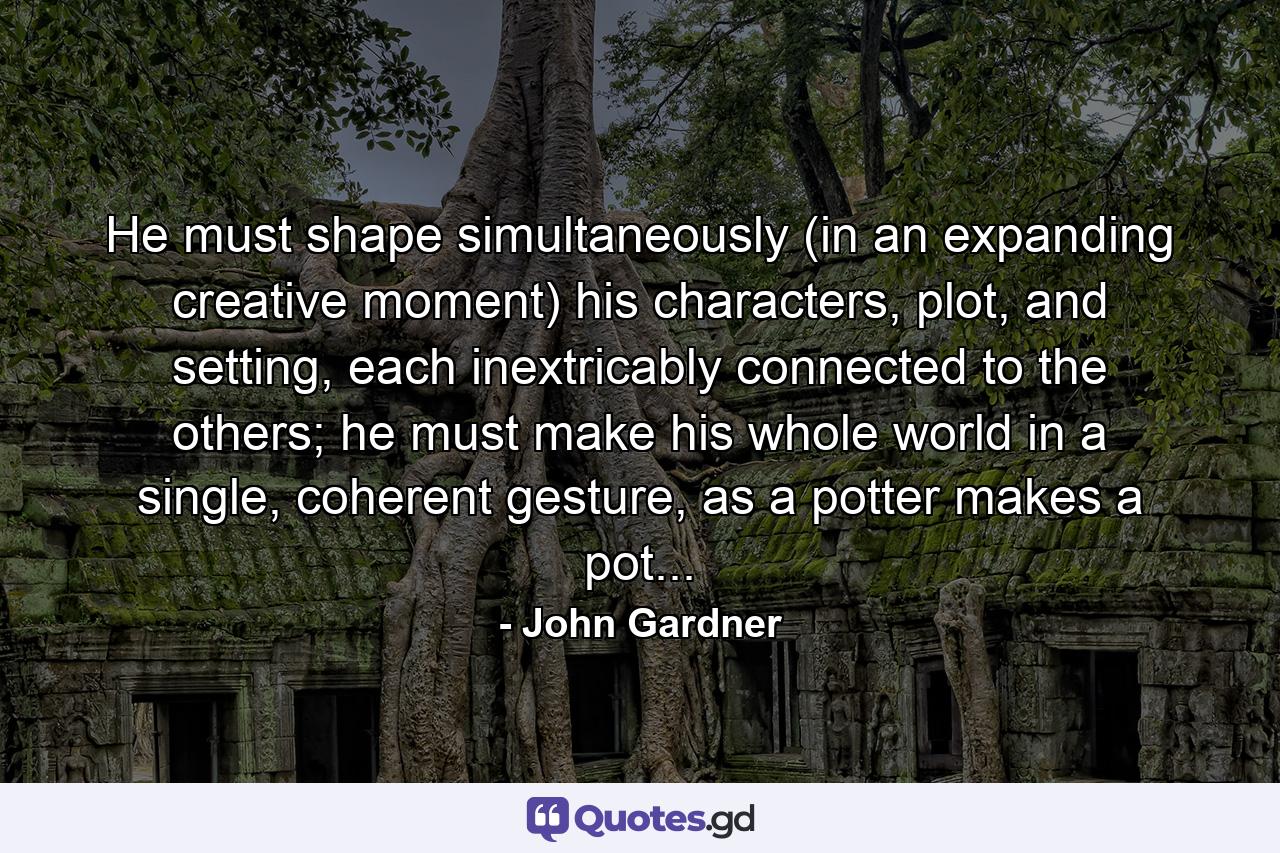 He must shape simultaneously (in an expanding creative moment) his characters, plot, and setting, each inextricably connected to the others; he must make his whole world in a single, coherent gesture, as a potter makes a pot... - Quote by John Gardner