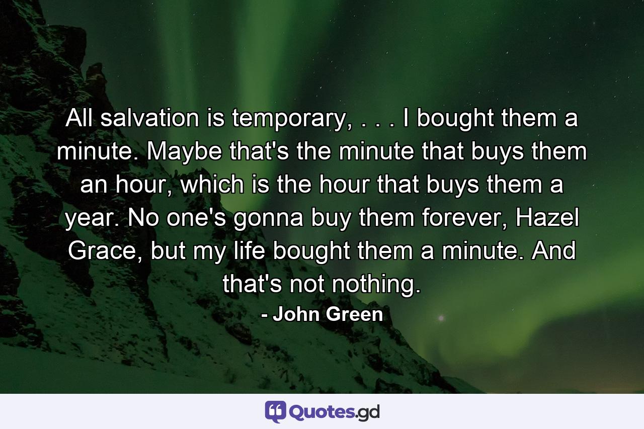 All salvation is temporary, . . . I bought them a minute. Maybe that's the minute that buys them an hour, which is the hour that buys them a year. No one's gonna buy them forever, Hazel Grace, but my life bought them a minute. And that's not nothing. - Quote by John Green