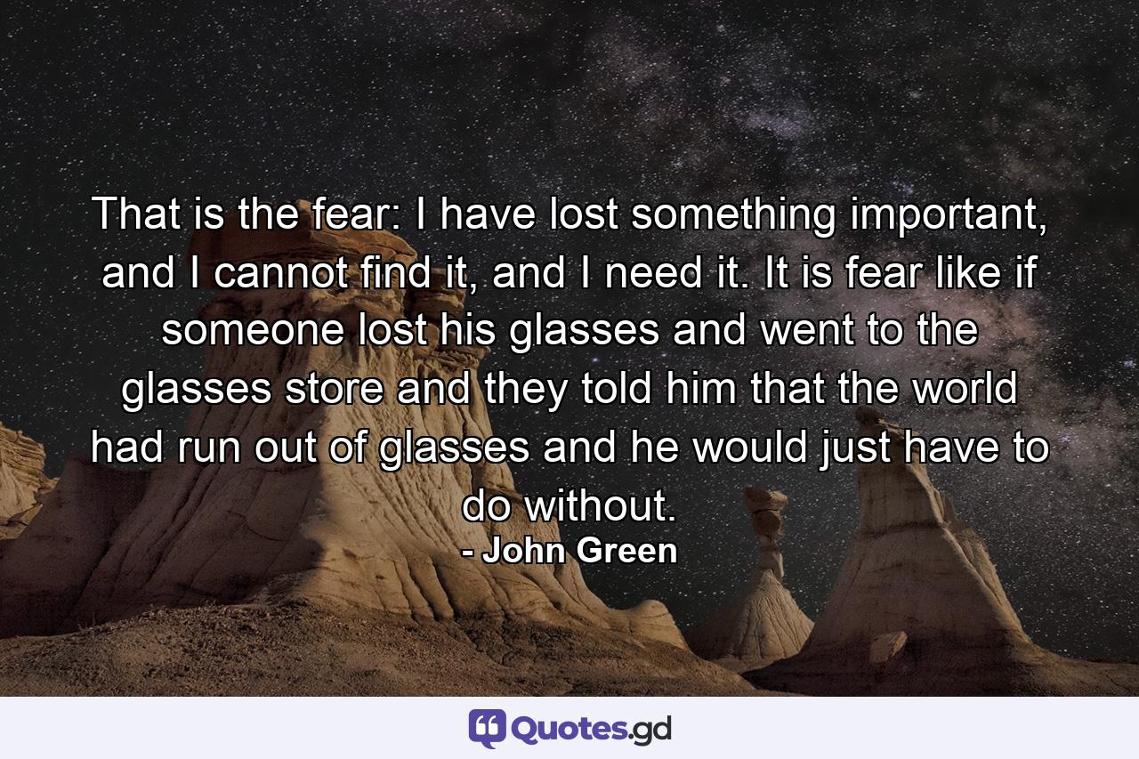 That is the fear: I have lost something important, and I cannot find it, and I need it. It is fear like if someone lost his glasses and went to the glasses store and they told him that the world had run out of glasses and he would just have to do without. - Quote by John Green