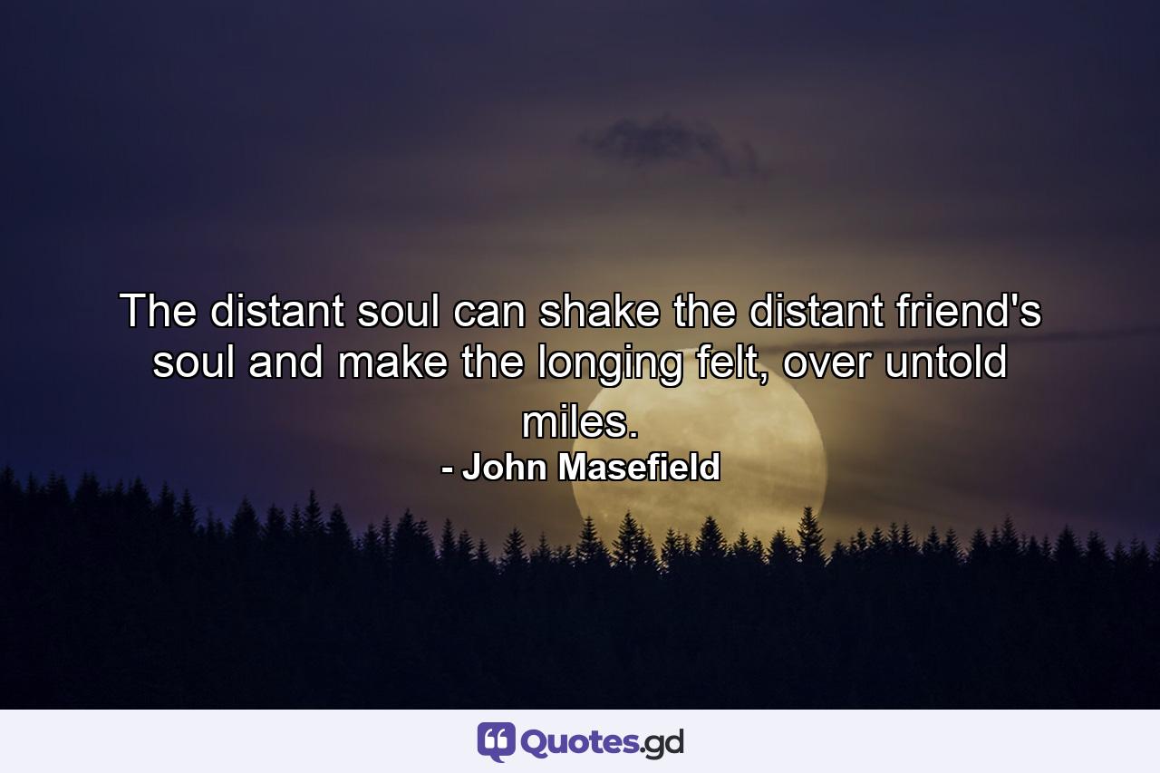 The distant soul can shake the distant friend's soul and make the longing felt, over untold miles. - Quote by John Masefield