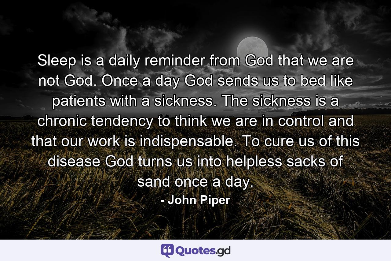 Sleep is a daily reminder from God that we are not God. Once a day God sends us to bed like patients with a sickness. The sickness is a chronic tendency to think we are in control and that our work is indispensable. To cure us of this disease God turns us into helpless sacks of sand once a day. - Quote by John Piper