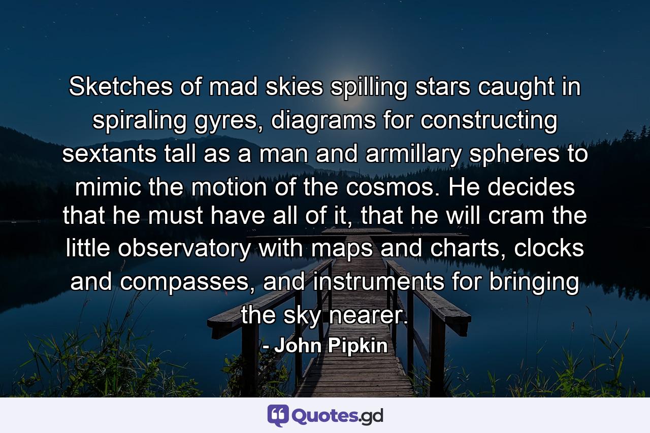 Sketches of mad skies spilling stars caught in spiraling gyres, diagrams for constructing sextants tall as a man and armillary spheres to mimic the motion of the cosmos. He decides that he must have all of it, that he will cram the little observatory with maps and charts, clocks and compasses, and instruments for bringing the sky nearer. - Quote by John Pipkin