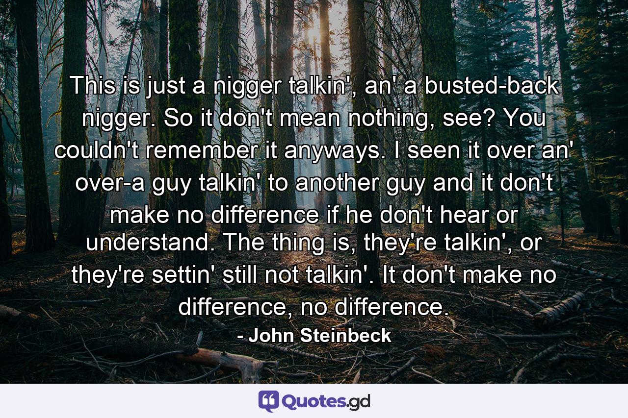 This is just a nigger talkin', an' a busted-back nigger. So it don't mean nothing, see? You couldn't remember it anyways. I seen it over an' over-a guy talkin' to another guy and it don't make no difference if he don't hear or understand. The thing is, they're talkin', or they're settin' still not talkin'. It don't make no difference, no difference. - Quote by John Steinbeck