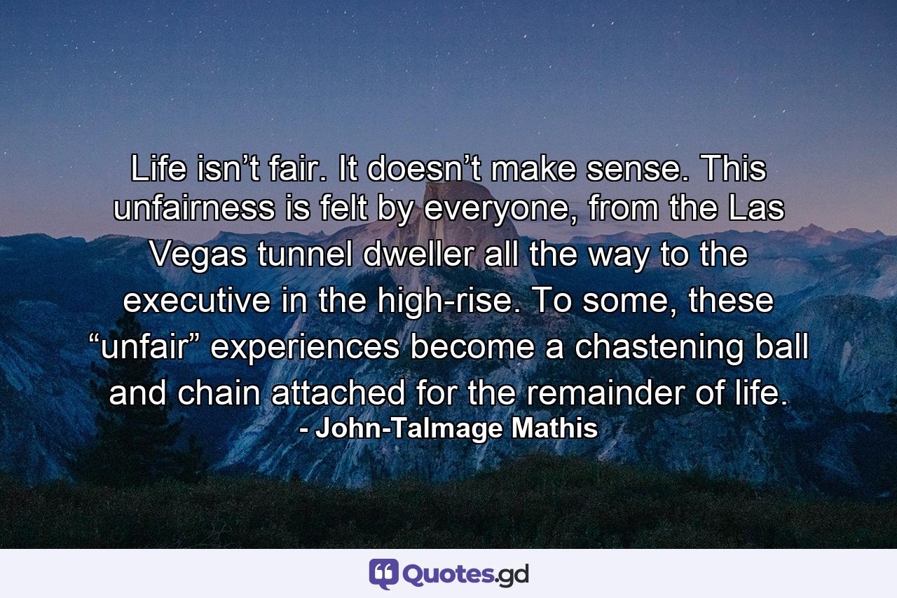 Life isn’t fair. It doesn’t make sense. This unfairness is felt by everyone, from the Las Vegas tunnel dweller all the way to the executive in the high-rise. To some, these “unfair” experiences become a chastening ball and chain attached for the remainder of life. - Quote by John-Talmage Mathis