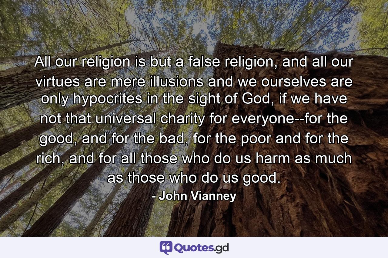 All our religion is but a false religion, and all our virtues are mere illusions and we ourselves are only hypocrites in the sight of God, if we have not that universal charity for everyone--for the good, and for the bad, for the poor and for the rich, and for all those who do us harm as much as those who do us good. - Quote by John Vianney