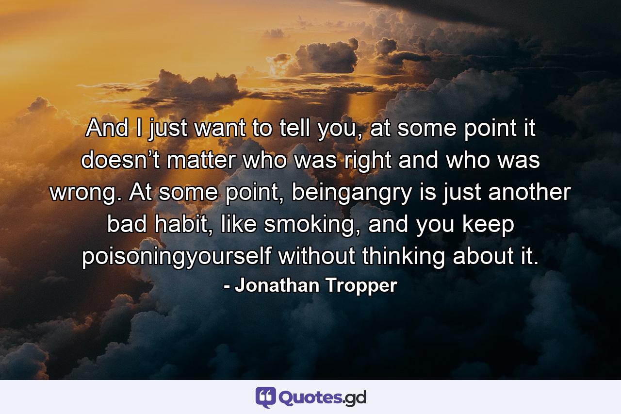 And I just want to tell you, at some point it doesn’t matter who was right and who was wrong. At some point, beingangry is just another bad habit, like smoking, and you keep poisoningyourself without thinking about it. - Quote by Jonathan Tropper