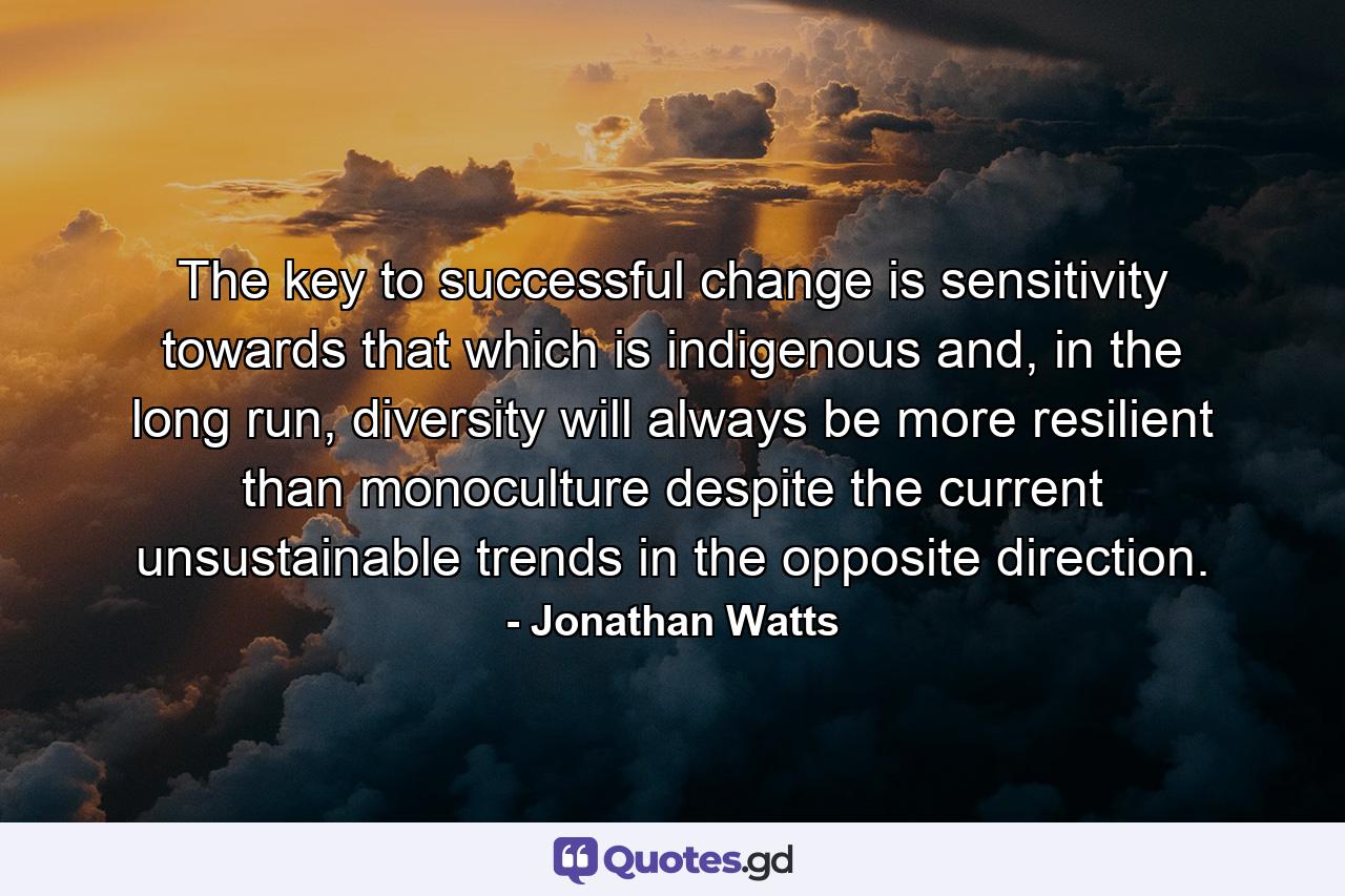 The key to successful change is sensitivity towards that which is indigenous and, in the long run, diversity will always be more resilient than monoculture despite the current unsustainable trends in the opposite direction. - Quote by Jonathan Watts