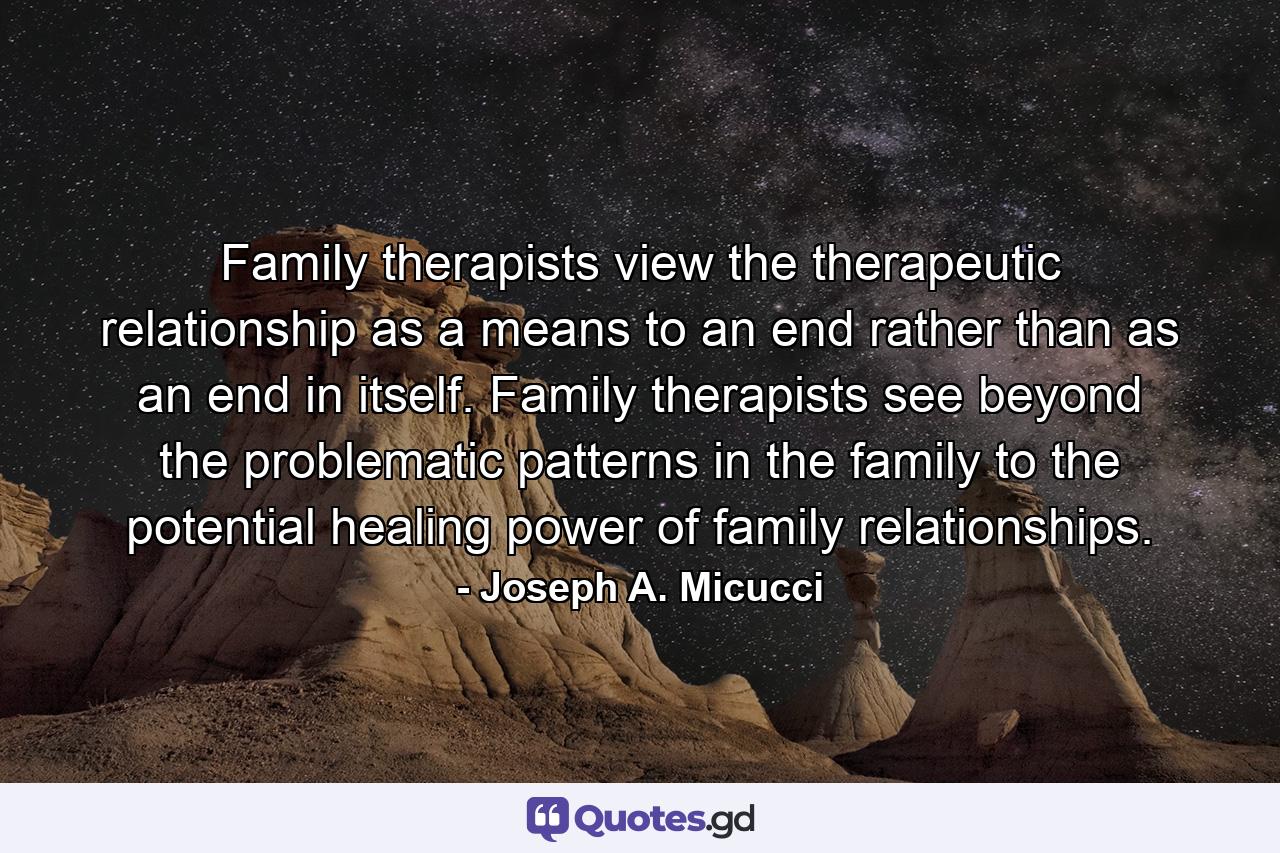 Family therapists view the therapeutic relationship as a means to an end rather than as an end in itself. Family therapists see beyond the problematic patterns in the family to the potential healing power of family relationships. - Quote by Joseph A. Micucci