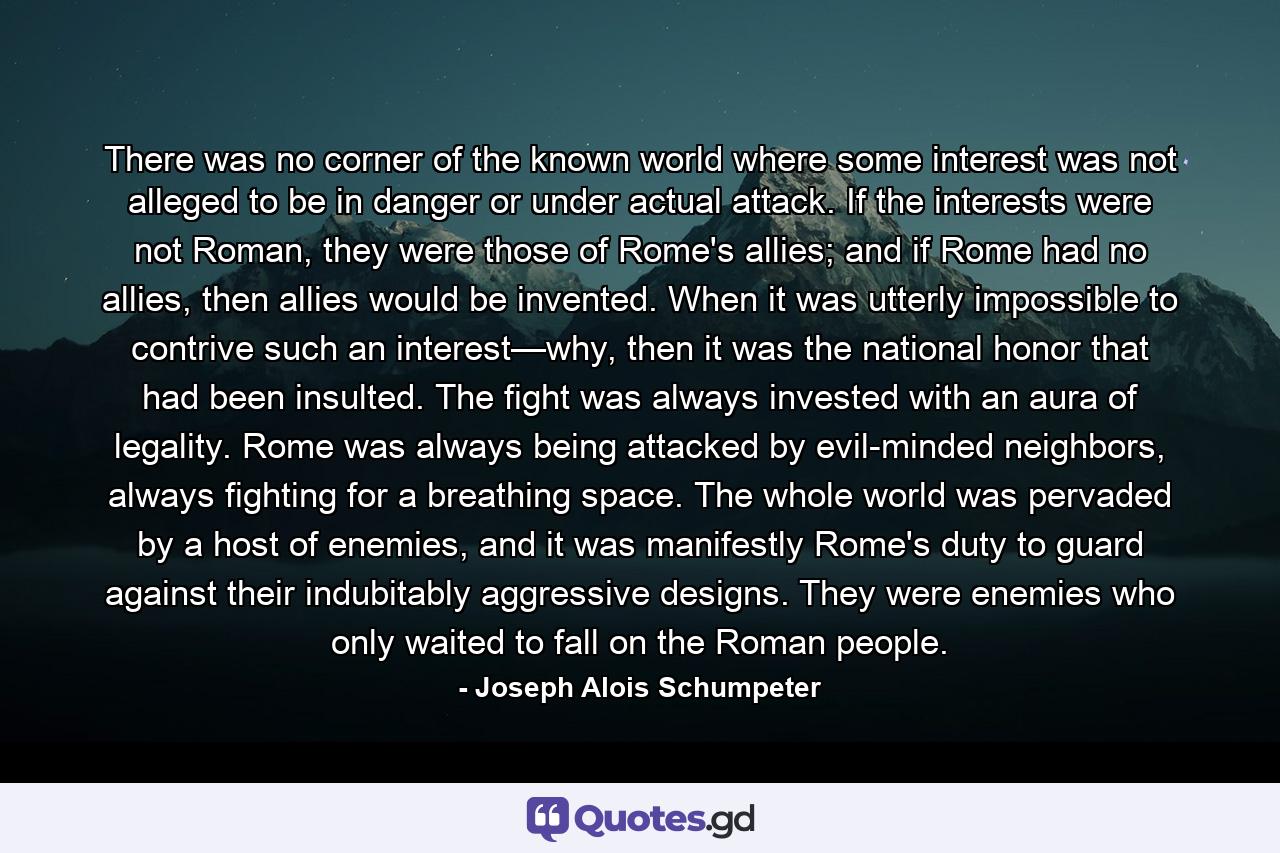 There was no corner of the known world where some interest was not alleged to be in danger or under actual attack. If the interests were not Roman, they were those of Rome's allies; and if Rome had no allies, then allies would be invented. When it was utterly impossible to contrive such an interest—why, then it was the national honor that had been insulted. The fight was always invested with an aura of legality. Rome was always being attacked by evil-minded neighbors, always fighting for a breathing space. The whole world was pervaded by a host of enemies, and it was manifestly Rome's duty to guard against their indubitably aggressive designs. They were enemies who only waited to fall on the Roman people. - Quote by Joseph Alois Schumpeter