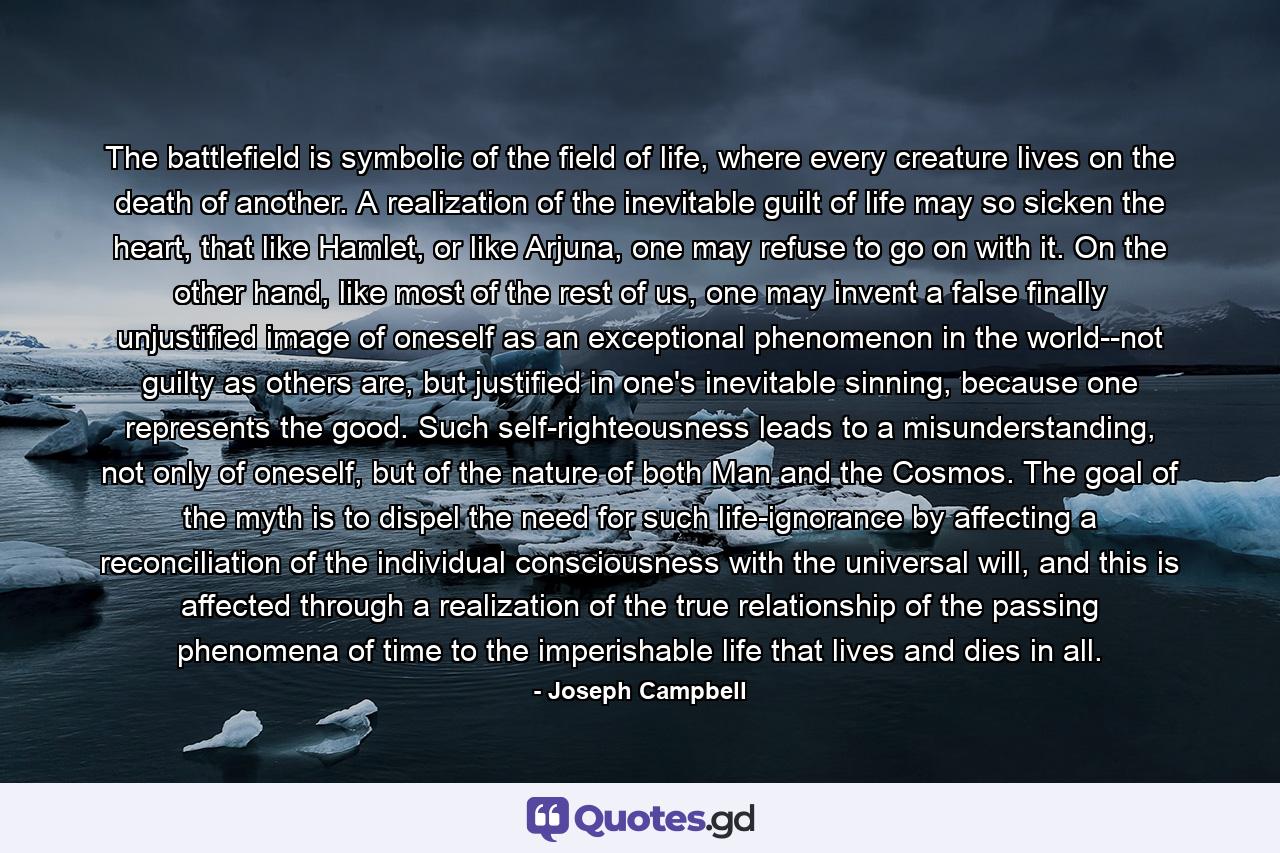 The battlefield is symbolic of the field of life, where every creature lives on the death of another. A realization of the inevitable guilt of life may so sicken the heart, that like Hamlet, or like Arjuna, one may refuse to go on with it. On the other hand, like most of the rest of us, one may invent a false finally unjustified image of oneself as an exceptional phenomenon in the world--not guilty as others are, but justified in one's inevitable sinning, because one represents the good. Such self-righteousness leads to a misunderstanding, not only of oneself, but of the nature of both Man and the Cosmos. The goal of the myth is to dispel the need for such life-ignorance by affecting a reconciliation of the individual consciousness with the universal will, and this is affected through a realization of the true relationship of the passing phenomena of time to the imperishable life that lives and dies in all. - Quote by Joseph Campbell