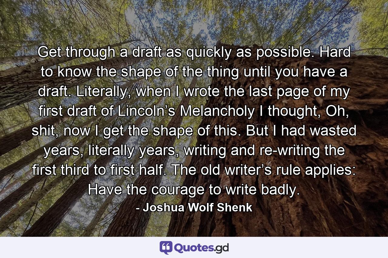 Get through a draft as quickly as possible. Hard to know the shape of the thing until you have a draft. Literally, when I wrote the last page of my first draft of Lincoln’s Melancholy I thought, Oh, shit, now I get the shape of this. But I had wasted years, literally years, writing and re-writing the first third to first half. The old writer’s rule applies: Have the courage to write badly. - Quote by Joshua Wolf Shenk