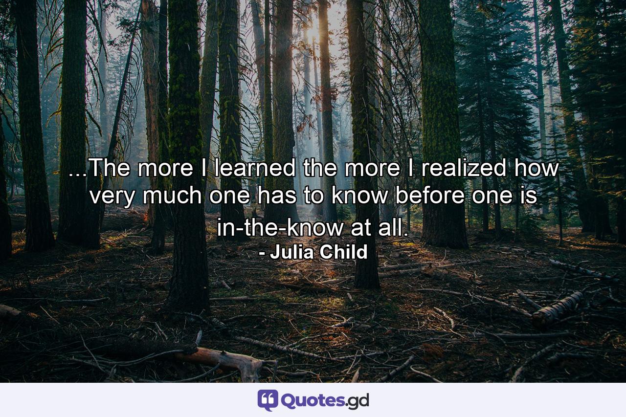 ...The more I learned the more I realized how very much one has to know before one is in-the-know at all. - Quote by Julia Child