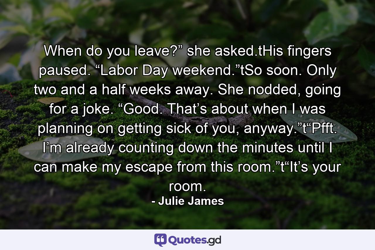 When do you leave?” she asked.tHis fingers paused. “Labor Day weekend.”tSo soon. Only two and a half weeks away. She nodded, going for a joke. “Good. That’s about when I was planning on getting sick of you, anyway.”t“Pfft. I’m already counting down the minutes until I can make my escape from this room.”t“It’s your room. - Quote by Julie James