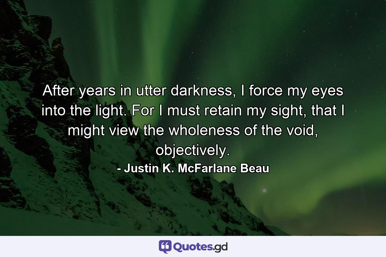 After years in utter darkness, I force my eyes into the light. For I must retain my sight, that I might view the wholeness of the void, objectively. - Quote by Justin K. McFarlane Beau