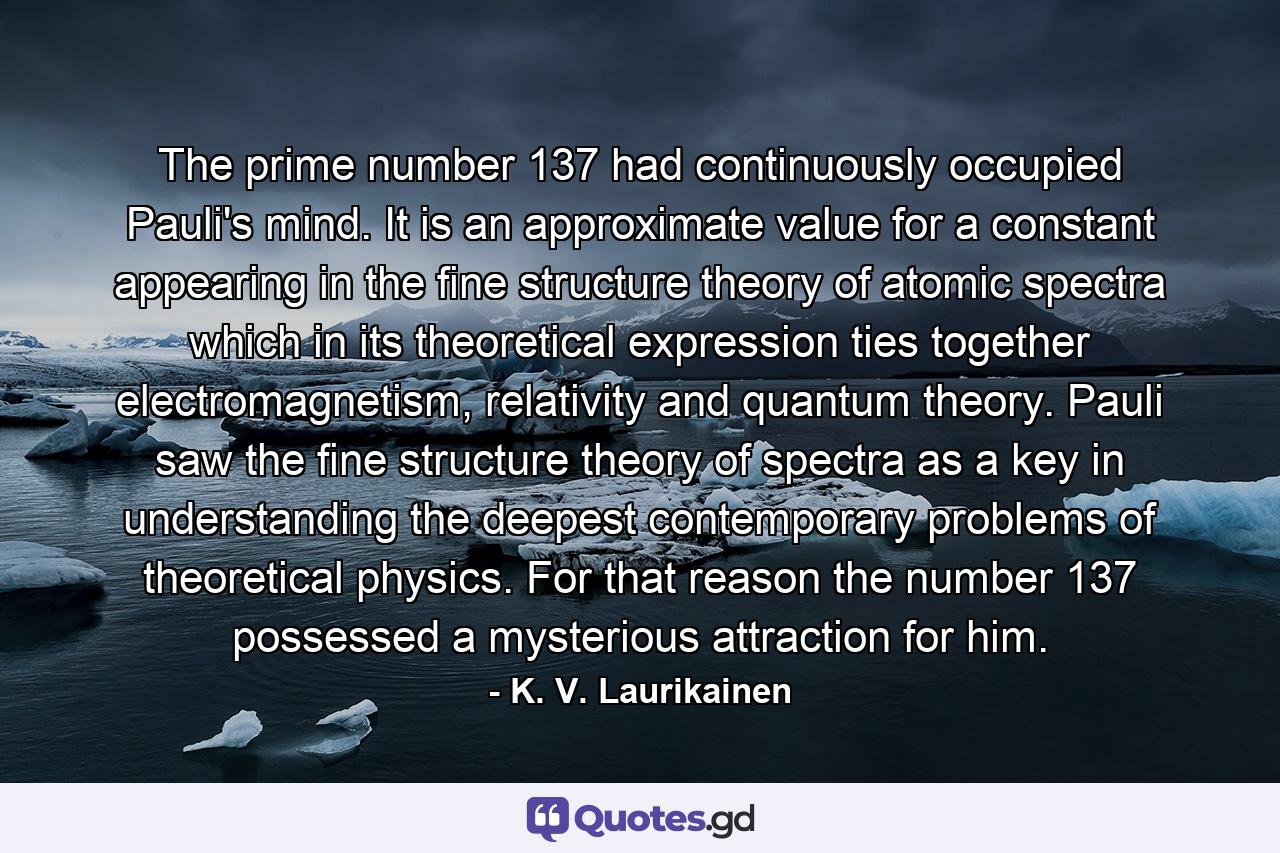 The prime number 137 had continuously occupied Pauli's mind. It is an approximate value for a constant appearing in the fine structure theory of atomic spectra which in its theoretical expression ties together electromagnetism, relativity and quantum theory. Pauli saw the fine structure theory of spectra as a key in understanding the deepest contemporary problems of theoretical physics. For that reason the number 137 possessed a mysterious attraction for him. - Quote by K. V. Laurikainen