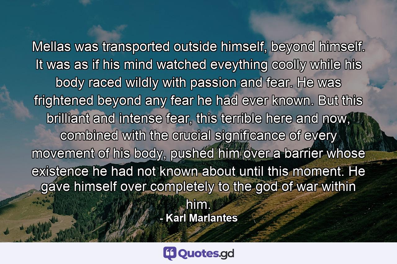 Mellas was transported outside himself, beyond himself. It was as if his mind watched eveything coolly while his body raced wildly with passion and fear. He was frightened beyond any fear he had ever known. But this brilliant and intense fear, this terrible here and now, combined with the crucial significance of every movement of his body, pushed him over a barrier whose existence he had not known about until this moment. He gave himself over completely to the god of war within him. - Quote by Karl Marlantes