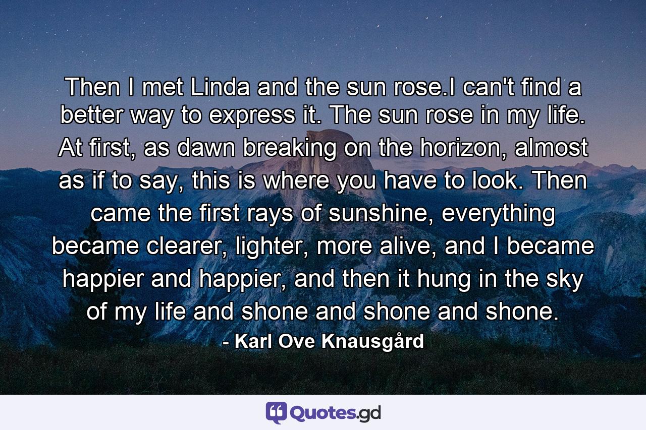 Then I met Linda and the sun rose.I can't find a better way to express it. The sun rose in my life. At first, as dawn breaking on the horizon, almost as if to say, this is where you have to look. Then came the first rays of sunshine, everything became clearer, lighter, more alive, and I became happier and happier, and then it hung in the sky of my life and shone and shone and shone. - Quote by Karl Ove Knausgård