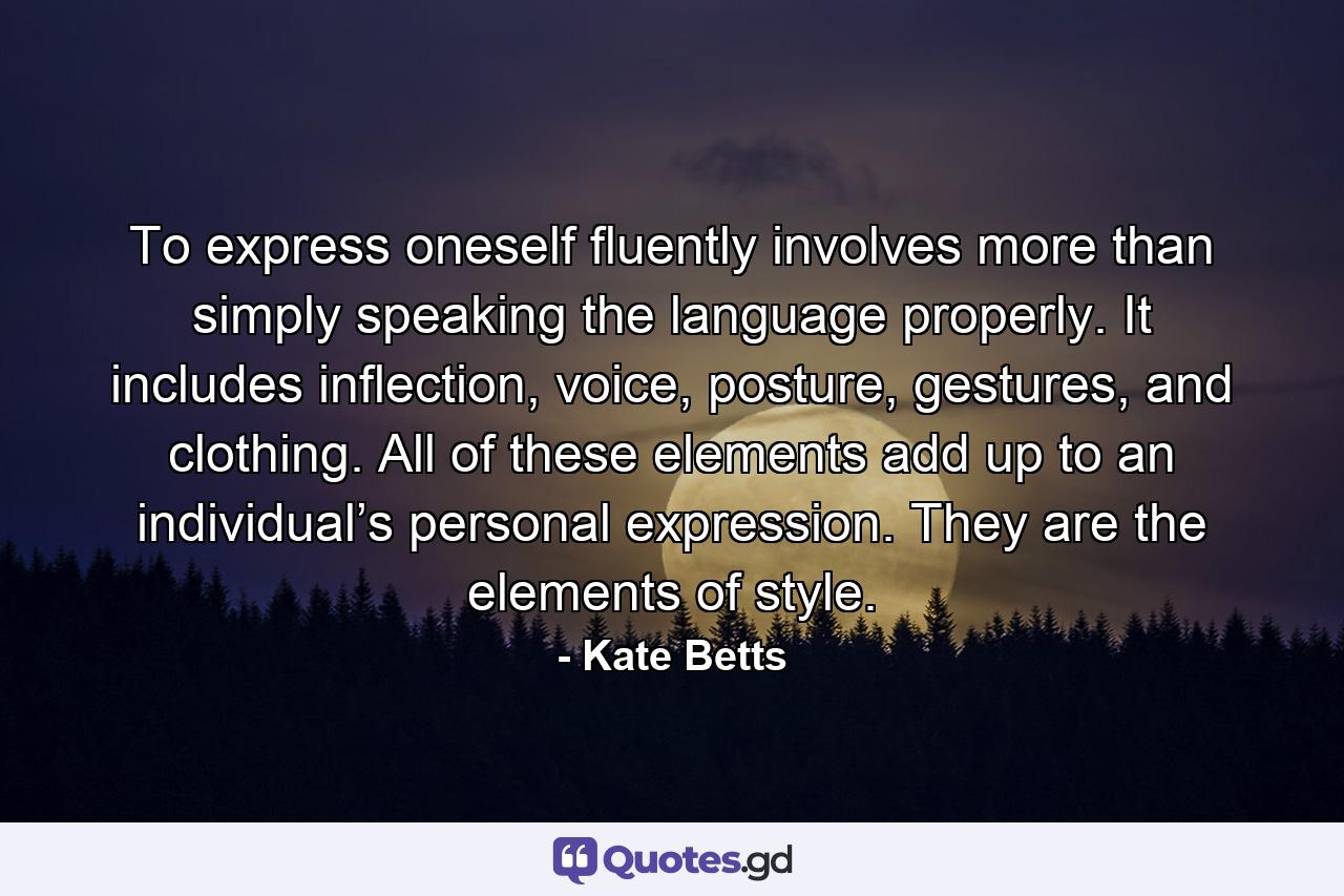 To express oneself fluently involves more than simply speaking the language properly. It includes inflection, voice, posture, gestures, and clothing. All of these elements add up to an individual’s personal expression. They are the elements of style. - Quote by Kate Betts