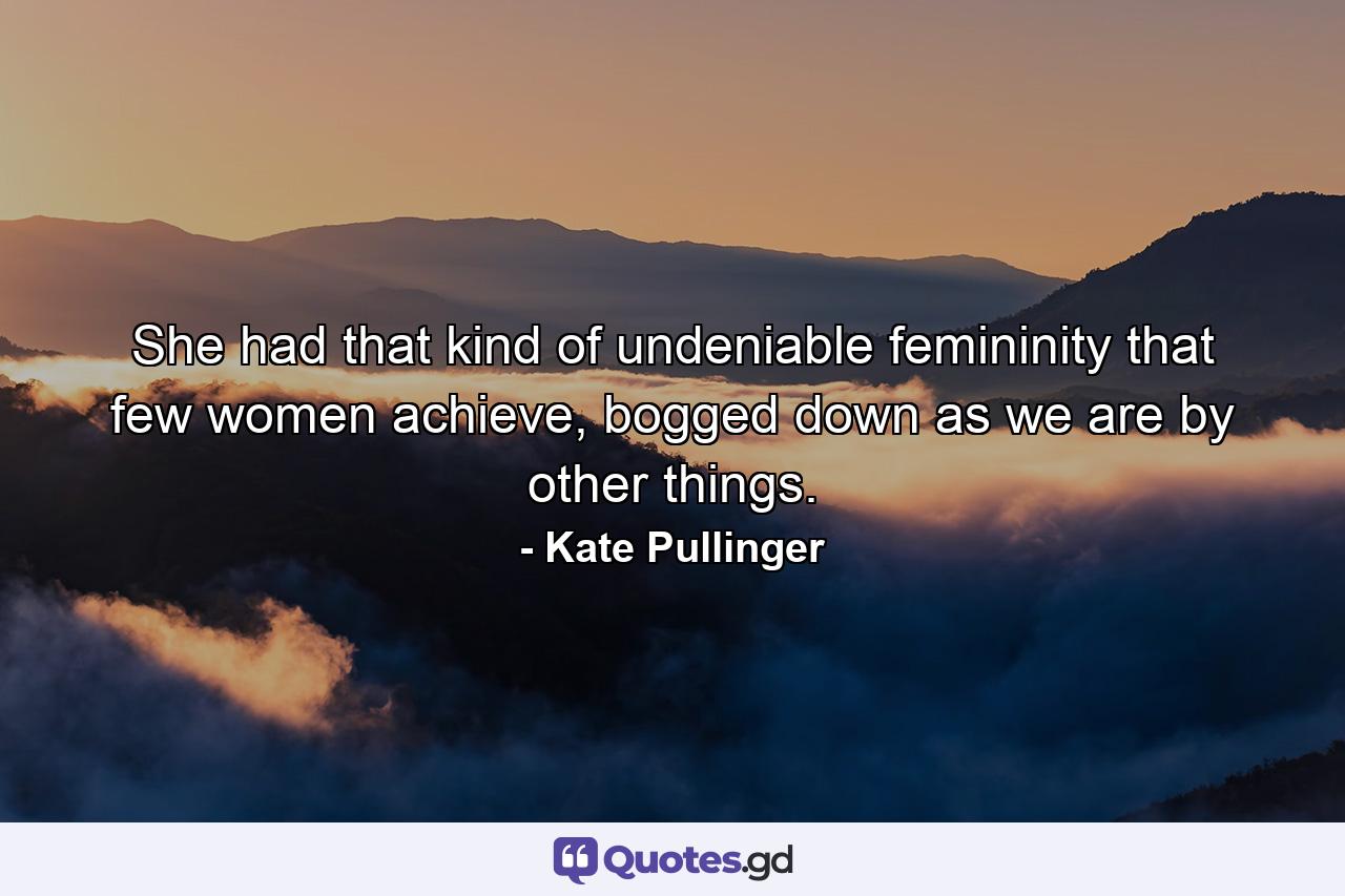 She had that kind of undeniable femininity that few women achieve, bogged down as we are by other things. - Quote by Kate Pullinger